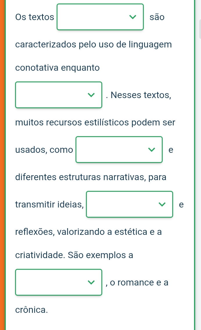 Os textos são 
caracterizados pelo uso de linguagem 
conotativa enquanto 
. Nesses textos, 
muitos recursos estilísticos podem ser 
usados, como e 
diferentes estruturas narrativas, para 
transmitir ideias, e 
V 
reflexões, valorizando a estética e a 
criatividade. São exemplos a 
, o romance e a 
crônica.