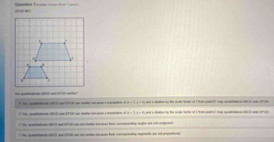 Question Isisape Chosoe Worih 1 (winth)
(23.02 MC)
An quadvuterals ABCD and EFGH similar?
* 1is, quadilaterals ABCD and EFGH ars similar because a translation of (x+2,y+4) and a dilation by the scae factor of 2 from point D ' map quadrilateral ABCD onto EFGN.
Hes, quasbleera ABCD and EFGH ar similar because a translation of (x+3,y+4) and a dilation by the scale factor of 2 from point A ' map quadrilateral ABCD onito EFGH.
his, quadrateals ABCD and EFGH are not samilar because their comrresponding angles are not congruent.
Ns, qudniatenals ABCD and EFGH are est smilar because their corresponding segments are not proportional.