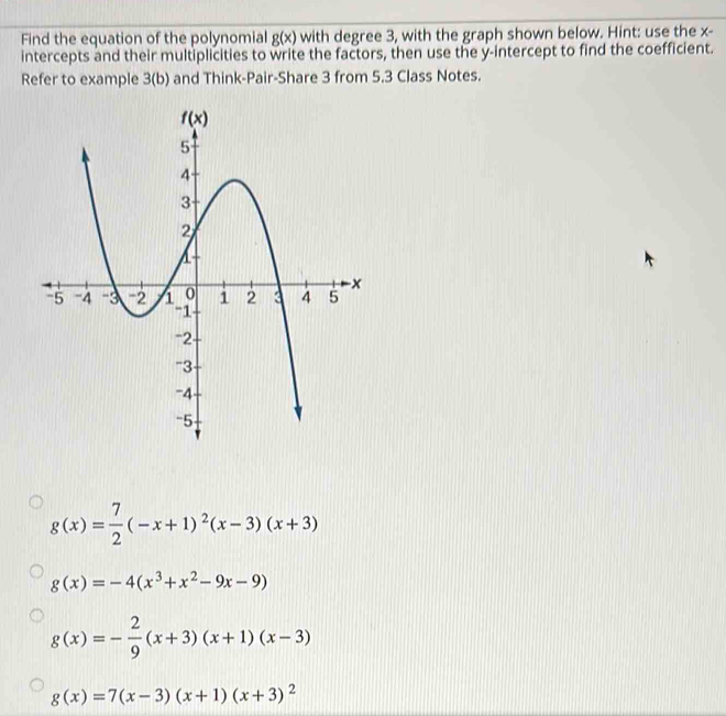 Find the equation of the polynomial g(x) with degree 3, with the graph shown below. Hint: use the x-
intercepts and their multiplicities to write the factors, then use the y-intercept to find the coefficient.
Refer to example 3(b) and Think-Pair-Share 3 from 5.3 Class Notes.
g(x)= 7/2 (-x+1)^2(x-3)(x+3)
g(x)=-4(x^3+x^2-9x-9)
g(x)=- 2/9 (x+3)(x+1)(x-3)
g(x)=7(x-3)(x+1)(x+3)^2