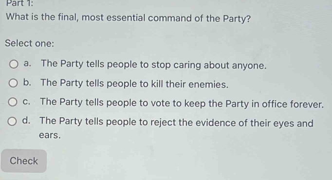 What is the final, most essential command of the Party?
Select one:
a. The Party tells people to stop caring about anyone.
b. The Party tells people to kill their enemies.
c. The Party tells people to vote to keep the Party in office forever.
d. The Party tells people to reject the evidence of their eyes and
ears.
Check