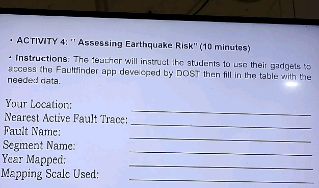 ACTIVITY 4: '' Assessing Earthquake Risk” (10 minutes) 
Instructions: The teacher will instruct the students to use their gadgets to 
access the Faultfinder app developed by DOST then fill in the table with the 
needed data. 
_ 
Your Location: 
_ 
Nearest Active Fault Trace: 
_ 
Fault Name: 
_ 
Segment Name: 
_ 
Year Mapped: 
Mapping Scale Used:_