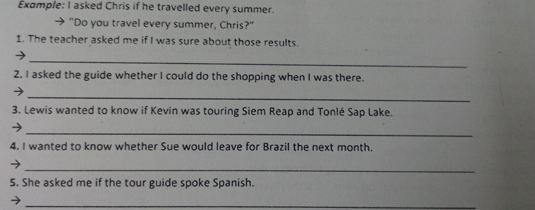 Example: I asked Chris if he travelled every summer. 
→ “Do you travel every summer, Chris?” 
1. The teacher asked me if I was sure about those results. 
_ 
2. I asked the guide whether I could do the shopping when I was there. 
_ 
3. Lewis wanted to know if Kevin was touring Siem Reap and Tonlé Sap Lake. 
_ 
4. I wanted to know whether Sue would leave for Brazil the next month. 
_ 
5. She asked me if the tour guide spoke Spanish. 
_