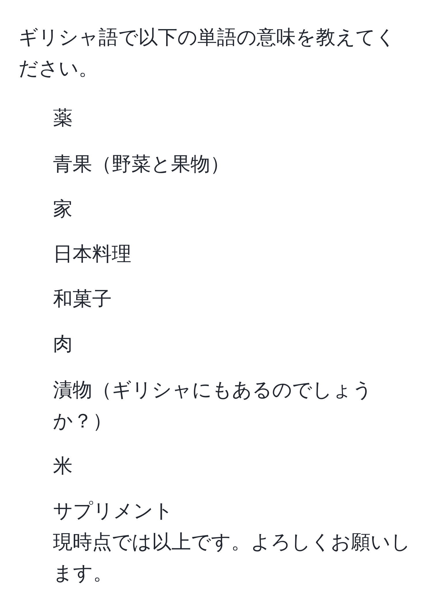 ギリシャ語で以下の単語の意味を教えてください。  
1. 薬  
2. 青果野菜と果物  
3. 家  
4. 日本料理  
5. 和菓子  
6. 肉  
7. 漬物ギリシャにもあるのでしょうか？  
8. 米  
9. サプリメント  
現時点では以上です。よろしくお願いします。