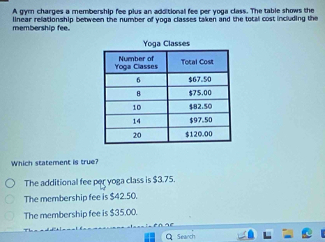 A gym charges a membership fee plus an additional fee per yoga class. The table shows the
linear relationship between the number of yoga classes taken and the total cost including the
membership fee.
Which statement is true?
The additional fee per yoga class is $3.75.
The membership fee is $42.50.
The membership fee is $35.00.
Search