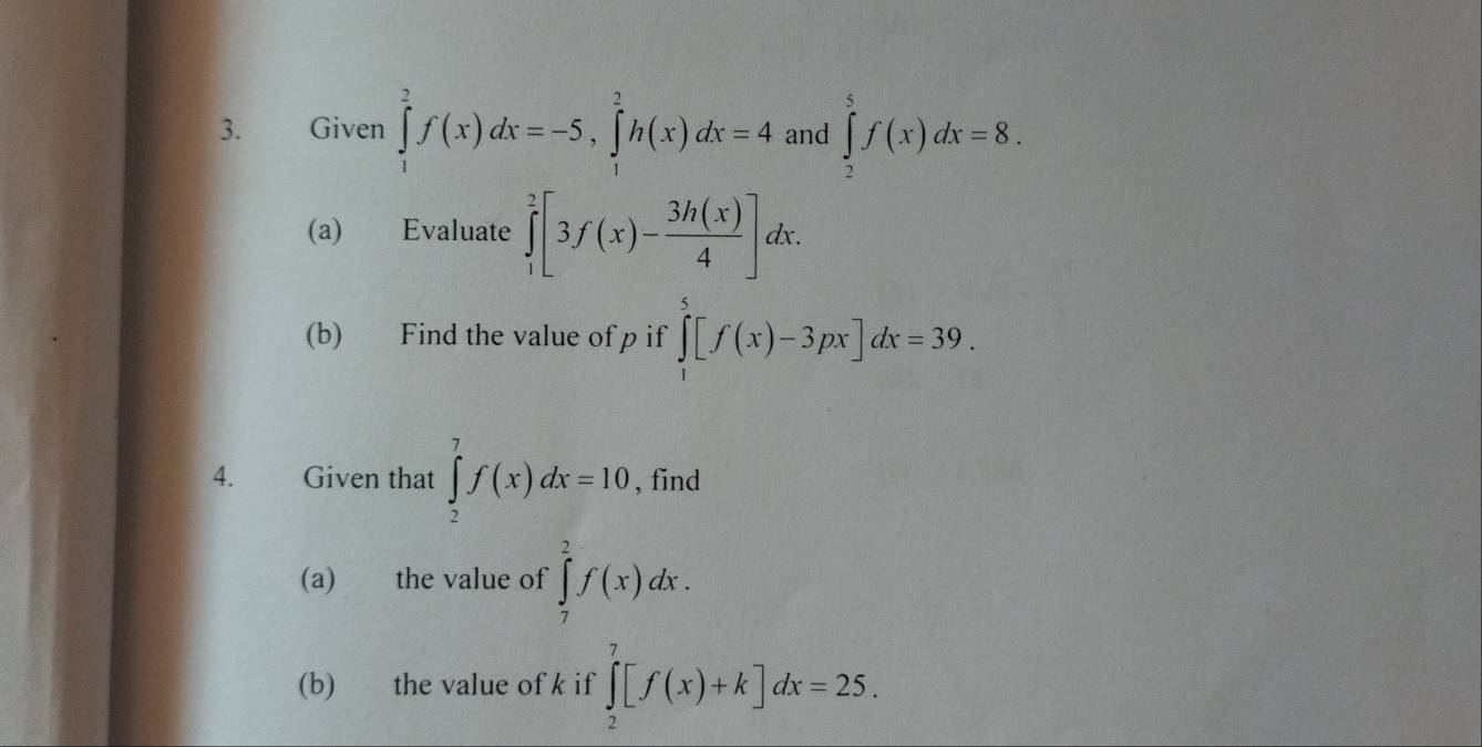 Given ∈tlimits _1^(2f(x)dx=-5, ∈tlimits _1^2h(x)dx=4 and ∈tlimits _2^5f(x)dx=8. 
(a) Evaluate ∈tlimits _1^2[3f(x)-frac 3h(x))4]dx. 
(b) Find the value of p if ∈tlimits _1^5[f(x)-3px]dx=39. 
4. Given that ∈tlimits _2^7f(x)dx=10 , find 
(a) the value of ∈tlimits _7^2f(x)dx. 
(b) the value of k if ∈tlimits _2^7[f(x)+k]dx=25.