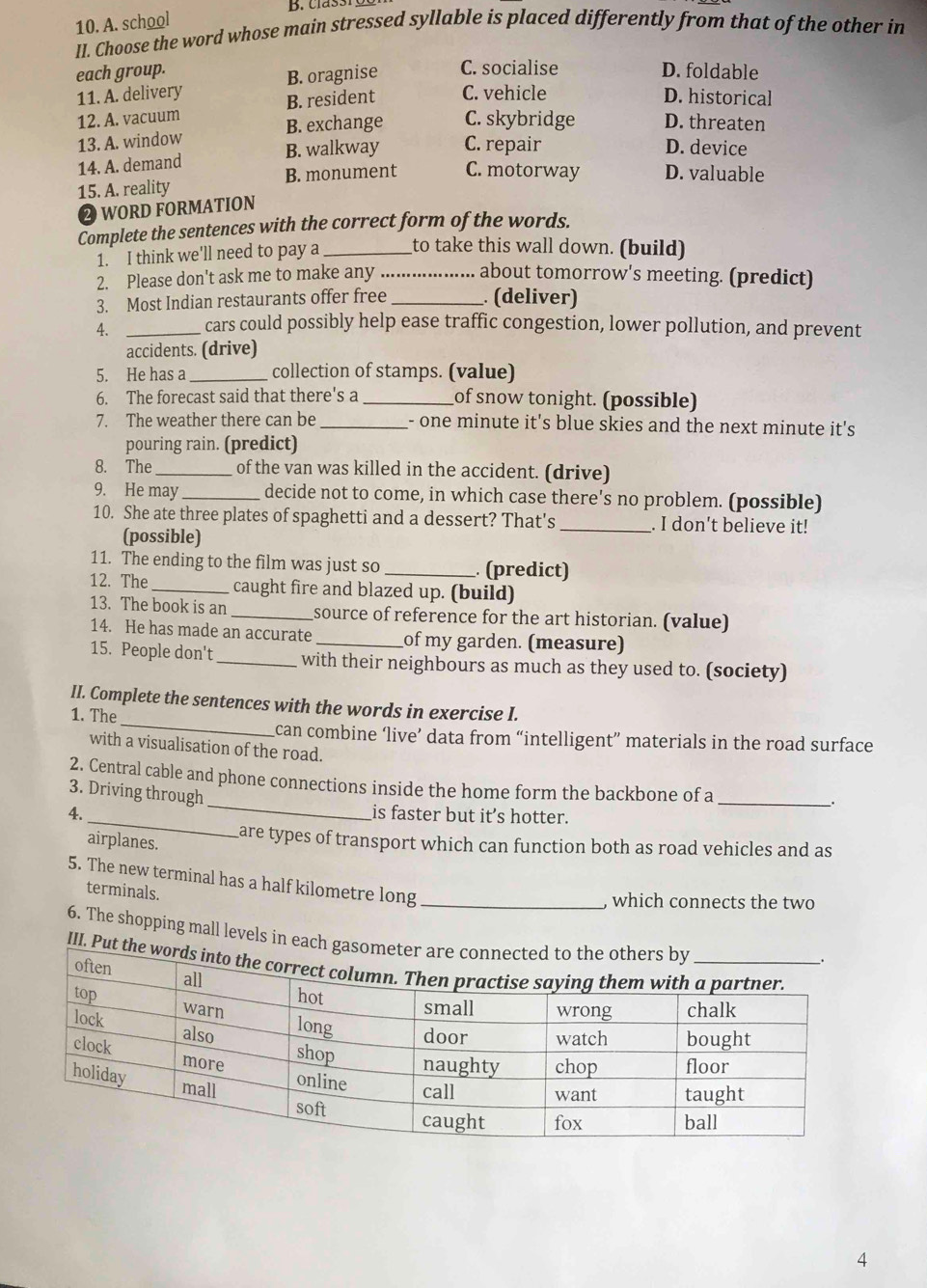 A. school
II. Choose the word whose main stressed syllable is placed differently from that of the other in
each group. D. foldable
11. A. delivery B. oragnise C. socialise
12. A. vacuum B. resident C. vehicle
D. historical
13. A. window B. exchange C. skybridge D. threaten
14. A. demand B. walkway C. repair
D. device
15. A. reality B. monument C. motorway D. valuable
② WORD FORMATION
Complete the sentences with the correct form of the words.
1. I think we'll need to pay a_ to take this wall down. (build)
2. Please don't ask me to make any ... about tomorrow's meeting. (predict)
3. Most Indian restaurants offer free _. (deliver)
4. _cars could possibly help ease traffic congestion, lower pollution, and prevent
accidents. (drive)
5. He has a_ collection of stamps. (value)
6. The forecast said that there's a _of snow tonight. (possible)
7. The weather there can be _- one minute it's blue skies and the next minute it's
pouring rain. (predict)
8. The_ of the van was killed in the accident. (drive)
9. He may_ decide not to come, in which case there's no problem. (possible)
10. She ate three plates of spaghetti and a dessert? That's _. I don't believe it!
(possible)
11. The ending to the film was just so _ (predict)
12. The _caught fire and blazed up. (build)
13. The book is an _source of reference for the art historian. (value)
14. He has made an accurate _of my garden. (measure)
15. People don't_ with their neighbours as much as they used to. (society)
_
II. Complete the sentences with the words in exercise I.
1. The
can combine ‘live’ data from “intelligent” materials in the road surface
with a visualisation of the road.
_
2. Central cable and phone connections inside the home form the backbone of a_
3. Driving through
.
_
4. is faster but it’s hotter.
airplanes.
are types of transport which can function both as road vehicles and as
5. The new terminal has a half kilometre long_
terminals.
, which connects the two
6. The shopping mall levels in each 
III. Put 
4