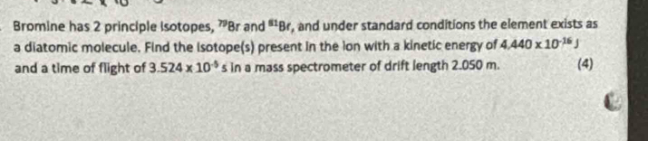 Bromine has 2 principle Isotopes, ”Br and "*Br, and under standard conditions the element exists as 
a diatomic molecule. Find the Isotope(s) present in the ion with a kinetic energy of 4.440* 10^(-16)J
and a time of flight of 3.524* 10^(-5)sl in a mass spectrometer of drift length 2.050 m. (4)