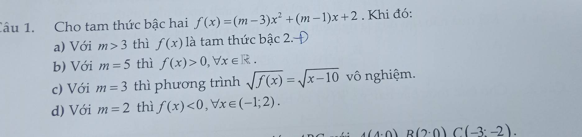 Cho tam thức bậc hai f(x)=(m-3)x^2+(m-1)x+2. Khi đó:
a) Với m>3 thì f(x) là tam thức bậc 2. 
b) Với m=5 thì f(x)>0, forall x∈ R. 
c) Với m=3 thì phương trình sqrt(f(x))=sqrt(x-10) vô nghiệm.
d) Với m=2 thì f(x)<0</tex>, forall x∈ (-1;2).
1(1· 0) R(2· 0) C(-3:-2).