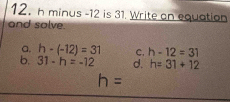 h minus -12 is 31. Write an equation
and solve.
Q. h-(-12)=31 h-12=31
C.
b. 31-h=-12
d. h=31+12
h=