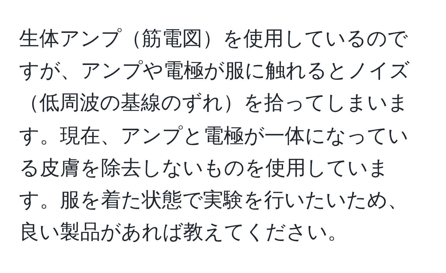 生体アンプ筋電図を使用しているのですが、アンプや電極が服に触れるとノイズ低周波の基線のずれを拾ってしまいます。現在、アンプと電極が一体になっている皮膚を除去しないものを使用しています。服を着た状態で実験を行いたいため、良い製品があれば教えてください。