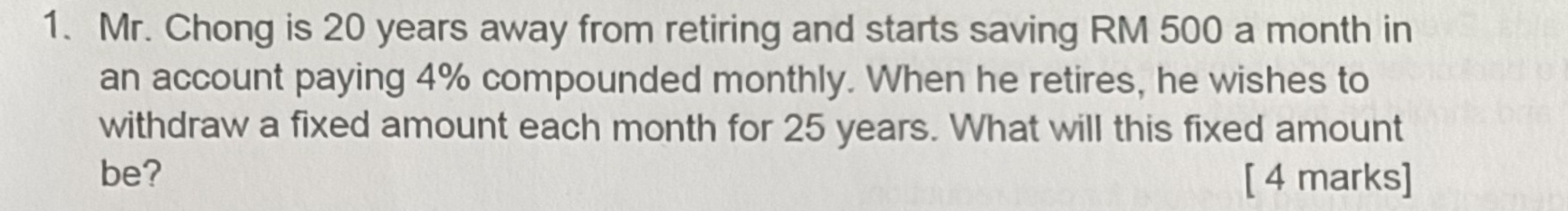 Mr. Chong is 20 years away from retiring and starts saving RM 500 a month in 
an account paying 4% compounded monthly. When he retires, he wishes to 
withdraw a fixed amount each month for 25 years. What will this fixed amount 
be? [ 4 marks]