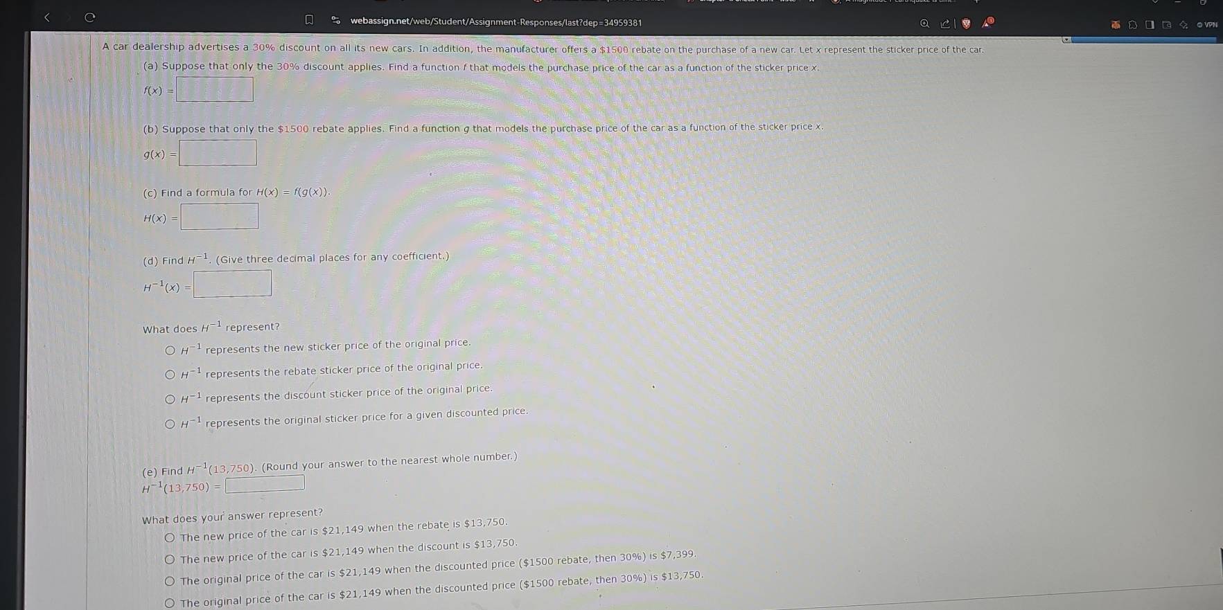 ◎ VPN
A car dealership advertises a 30% discount on all its new cars. In addition, the manufacturer offers a $1500 rebate on the purchase of a new car. Let x represent the sticker price of the car
(a) Suppose that only the 30% discount applies. Find a function f that models the purchase price of the car as a function of the sticker price x
f(x)=□
(b) Suppose that only the $1500 rebate applies. Find a function g that models the purchase price of the car as a function of the sticker price x.
a (x)=□
(c) Find a formula fo orH(x)=f(g(x)).
H(x)=□
(d) FindH^(-1) (Give three decimal places for any coefficient.)
H^(-1)(x)=□
wh atdoesH^(-1) represent?
H^(-1) represents the new sticker price of the original price.
H -1 represents the rebate sticker price of the original price.
H^(-1) represents the discount sticker price of the original price.
H^(-1) represents the original sticker price for a given discounted price.
(e) Find H^(-1)(13, ,750). (Round your answer to the nearest whole number.)
H^(-1)(13,750)=□
What does your answer represent?
O The new price of the car is $21,149 when the rebate is $13,750.
The new price of the car is $21,149 when the discount is $13,750.
The original price of the car is $21,149 when the discounted price ($1500 rebate, then 30%) is $7,399.
The original price of the car is $21,149 when the discounted price ($1500 rebate, then 30%) is $13,750.