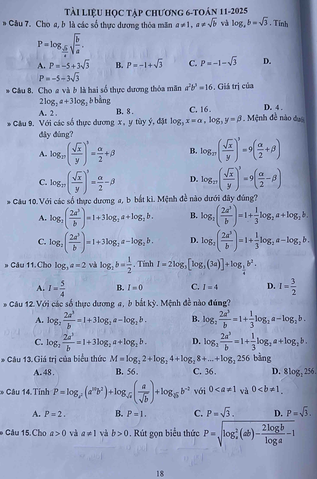 Tài liệu học tập chương 6-toán 11-2025
Câu 7. Cho a, b là các số thực dương thỏa mãn a!= 1,a!= sqrt(b) và log _ab=sqrt(3). Tính
P=log _ sqrt(b)/4 sqrt(frac b)a.
A. P=-5+3sqrt(3) B. P=-1+sqrt(3) C. P=-1-sqrt(3) D.
P=-5-3sqrt(3)
» Câu 8. Cho a và b là hai số thực dương thỏa mãn a^2b^3=16. Giá trị của
2log _2a+3log _2 b bằng D. 4 .
A. 2 . B. 8 .
C. 16 .
* Câu 9. Với các số thực dương x, y tùy ý, đặt log _3x=alpha ,log _3y=beta. Mệnh đề nào dưới
đây đúng?
A. log _27( sqrt(x)/y )^3= alpha /2 +beta
B. log _27( sqrt(x)/y )^3=9( alpha /2 +beta )
C. log _27( sqrt(x)/y )^3= alpha /2 -beta
D. log _27( sqrt(x)/y )^3=9( alpha /2 -beta )
» Câu 10. Với các số thực dương a, b bất kì. Mệnh đề nào dưới đây đúng?
B.
A. log _2( 2a^3/b )=1+3log _2a+log _2b. log _2( 2a^3/b )=1+ 1/3 log _2a+log _2b.
C. log _2( 2a^3/b )=1+3log _2a-log _2b. log _2( 2a^3/b )=1+ 1/3 log _2a-log _2b.
D.
Câu 11.Cho log _3a=2 và log _2b= 1/2 . Tính I=2log _3[log _3(3a)]+log _ 1/4 b^2.
A. I= 5/4  I= 3/2 
B. I=0 C. I=4 D.
* Câu 12.Với các số thực dương a, b bất kỳ. Mệnh đề nào đúng?
A. log _2 2a^3/b =1+3log _2a-log _2b. log _2 2a^3/b =1+ 1/3 log _2a-log _2b.
B.
C. log _2 2a^3/b =1+3log _2a+log _2b. log _2 2a^3/b =1+ 1/3 log _2a+log _2b.
D.
» Câu 13.Giá trị của biểu thức M=log _22+log _24+log _28+...+log _2256 bằng
A. 48 . B. 56 . C. 36 . D. 8log _2256
» Câu 14. Tính P=log _a^2(a^(10)b^2)+log _sqrt(a)( a/sqrt(b) )+log _sqrt[3](b)b^(-2) với 0
A. P=2. B. P=1. C. P=sqrt(3). D. P=sqrt(3).
» Câu 15.Cho a>0 và a!= 1 và b>0. Rút gọn biểu thức P=sqrt (log _a)^2(ab)- 2log b/log a -1
18