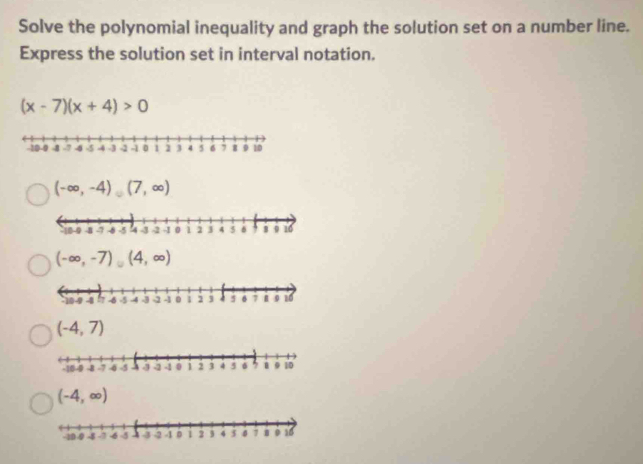 Solve the polynomial inequality and graph the solution set on a number line.
Express the solution set in interval notation.
(x-7)(x+4)>0
(-∈fty ,-4)(7,∈fty )
(-∈fty ,-7)(4,∈fty )
(-4,7)
(-4,∈fty )