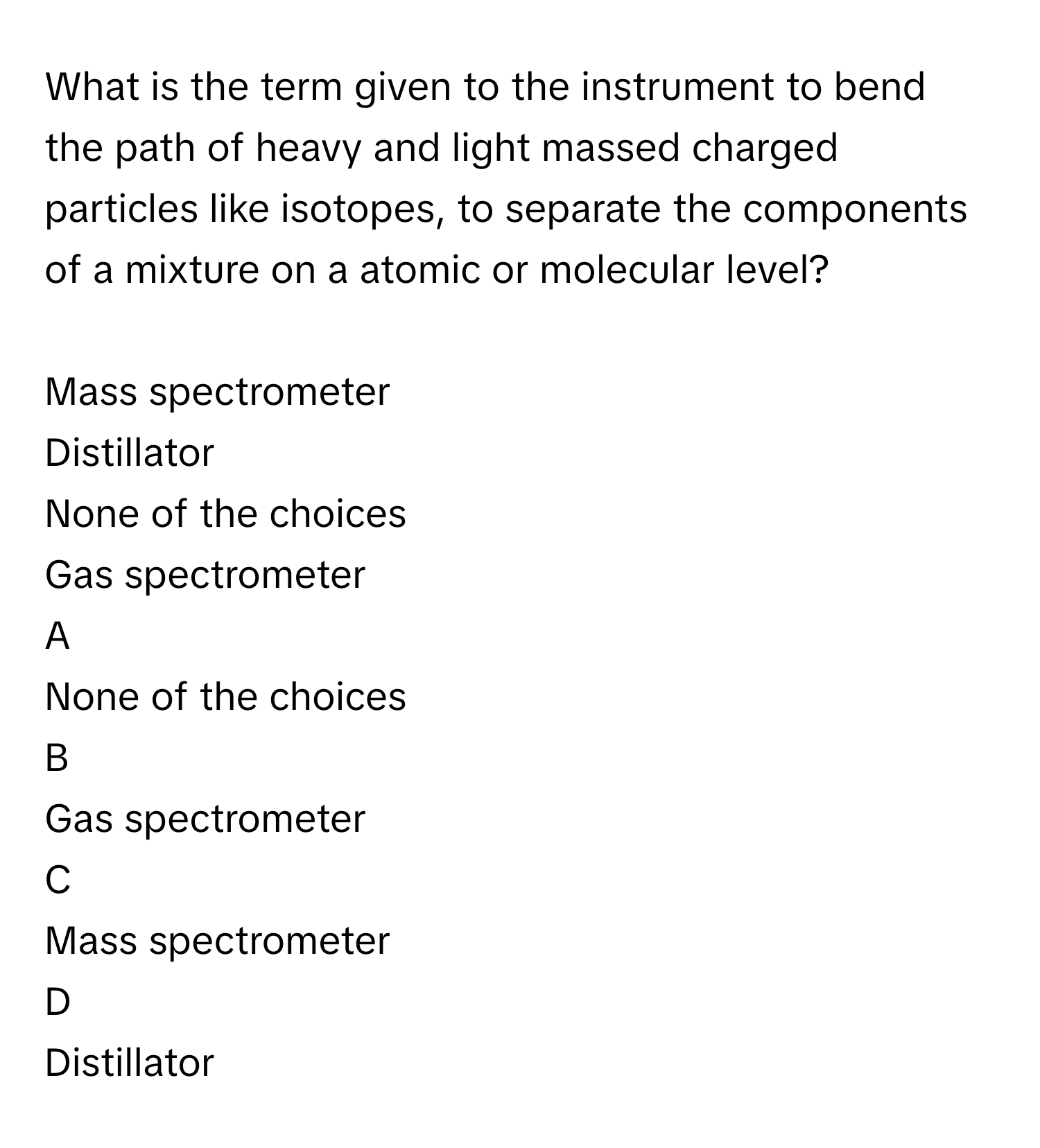 What is the term given to the instrument to bend the path of heavy and light massed charged particles like isotopes, to separate the components of a mixture on a atomic or molecular level?
  
Mass spectrometer

Distillator

None of the choices

Gas spectrometer


A  
None of the choices
 


B  
Gas spectrometer
 


C  
Mass spectrometer
 


D  
Distillator