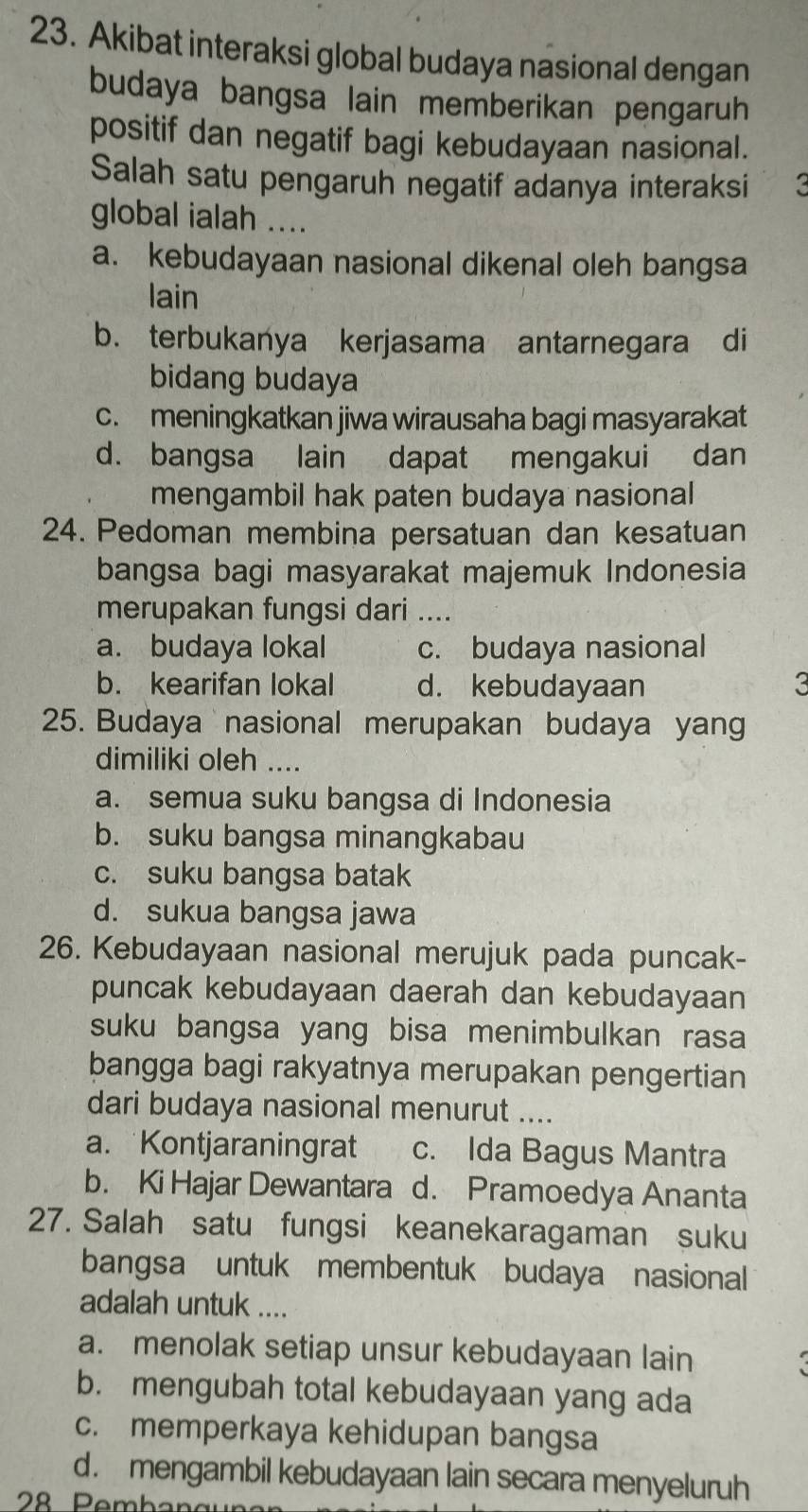 Akibat interaksi global budaya nasional dengan
budaya bangsa lain memberikan pengaruh
positif dan negatif bagi kebudayaan nasional.
Salah satu pengaruh negatif adanya interaksi
global ialah ....
a. kebudayaan nasional dikenal oleh bangsa
lain
b. terbukanya kerjasama antarnegara di
bidang budaya
c. meningkatkan jiwa wirausaha bagi masyarakat
d. bangsa lain dapat mengakui dan
mengambil hak paten budaya nasional
24. Pedoman membina persatuan dan kesatuan
bangsa bagi masyarakat majemuk Indonesia
merupakan fungsi dari ....
a. budaya lokal c. budaya nasional
b. kearifan lokal d. kebudayaan 3
25. Budaya nasional merupakan budaya yang
dimiliki oleh ....
a. semua suku bangsa di Indonesia
b. suku bangsa minangkabau
c. suku bangsa batak
d. sukua bangsa jawa
26. Kebudayaan nasional merujuk pada puncak-
puncak kebudayaan daerah dan kebudayaan
suku bangsa yang bisa menimbulkan rasa
bangga bagi rakyatnya merupakan pengertian
dari budaya nasional menurut ....
a. Kontjaraningrat c. Ida Bagus Mantra
b. Ki Hajar Dewantara d. Pramoedya Ananta
27. Salah satu fungsi keanekaragaman suku
bangsa untuk membentuk budaya nasional
adalah untuk ....
a. menolak setiap unsur kebudayaan lain
b. mengubah total kebudayaan yang ada
c. memperkaya kehidupan bangsa
d. mengambil kebudayaan lain secara menyeluruh
28 Pembangu