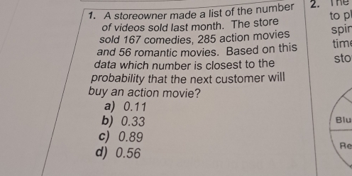 A storeowner made a list of the number 2. The
of videos sold last month. The store to pl
sold 167 comedies, 285 action movies spir
and 56 romantic movies. Based on this tim
data which number is closest to the sto
probability that the next customer will
buy an action movie?
a) 0.11
b) 0.33 Blu
c) 0.89
d) 0.56
Re