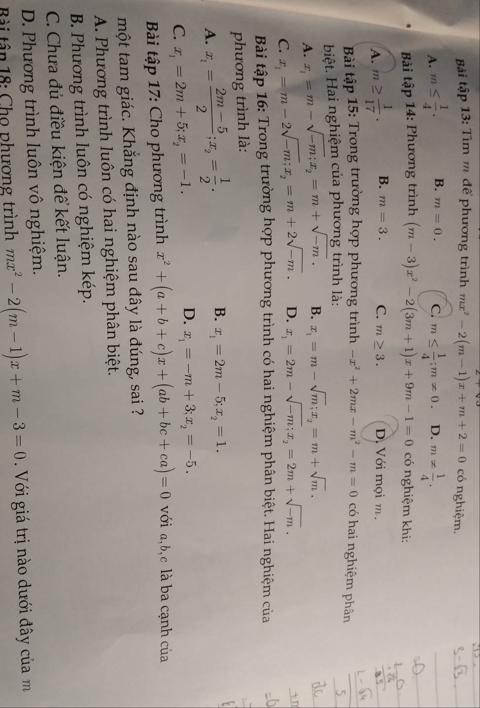 Bài tập 13: Tìm m để phương trình mx^2-2(m-1)x+m+2=0 có nghiệm.
B. m=0. C.
A. m≤  1/4 . m≤  1/4 ;m!= 0 D. m!=  1/4 .
Bài tập 14: Phương trình (m-3)x^2-2(3m+1)x+9m-1=0 có nghiệm khi:
A. m≥  1/17 . B. m=3. C. m≥ 3. D. Với mọi m.
Bài tập 15: Trong trường hợp phương trình -x^2+2mx-m^2-m=0 có hai nghiệm phân
biệt. Hai nghiệm của phương trình là:
A. x_1=m-sqrt(-m);x_2=m+sqrt(-m). B. x_1=m-sqrt(m);x_2=m+sqrt(m).
C. x_1=m-2sqrt(-m);x_2=m+2sqrt(-m). D. x_1=2m-sqrt(-m);x_2=2m+sqrt(-m).
Bài tập 16: Trong trường hợp phương trình có hai nghiệm phân biệt. Hai nghiệm của
phương trình là:
A. x_1= (2m-5)/2 ;x_2= 1/2 .
B. x_1=2m-5;x_2=1.
C. x_1=2m+5;x_2=-1.
D. x_1=-m+3;x_2=-5.
Bài tập 17: Cho phương trình x^2+(a+b+c)x+(ab+bc+ca)=0 với a,b,c là ba cạnh của
một tam giác. Khắng định nào sau đây là đúng, sai ?
A. Phương trình luôn có hai nghiệm phân biệt.
B. Phương trình luôn có nghiệm kép.
C. Chưa đủ điều kiện để kết luận.
D. Phương trình luôn vô nghiệm.
Bài tân 18: Cho phương trình mx^2-2(m-1)x+m-3=0 Với giá trị nào dưới đây của m