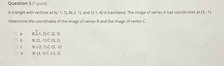 A triangle with vertices at A(-1,1), B(-2,1) , and C(-1,4) is translated. The image of vertex A has coordinates at (3,-1). 
Determine the coordinates of the image of vertex B and the image of vertex C.
a B:-1,2) C:(2,3)
b B:(2,-1) C:(3,2)
C B: (-2,1) C:(3,-2)
d B: (3,1) C:(-2,2)