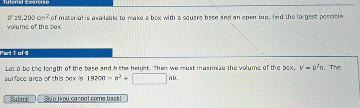 Tutorial Exercise 
If 19,200cm^2 of material is available to make a box with a square base and an open top, find the largest possible 
volume of the box. 
Part 1 of 6 
Let b be the length of the base and h the height. Then we must maximize the volume of the box, V=b^2h. The 
surface area of this box is 19200=b^2+□ hb. 
Submit Skip (you cannot come back)