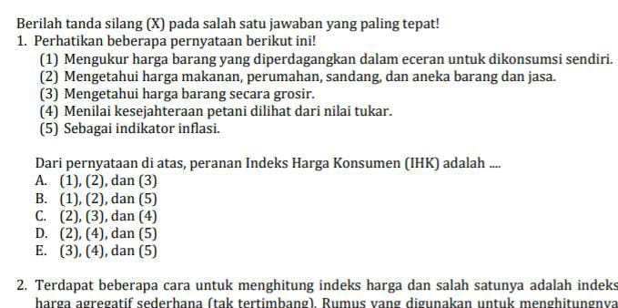 Berilah tanda silang (X) pada salah satu jawaban yang paling tepat!
1. Perhatikan beberapa pernyataan berikut ini!
(1) Mengukur harga barang yang diperdagangkan dalam eceran untuk dikonsumsi sendiri.
(2) Mengetahui harga makanan, perumahan, sandang, dan aneka barang dan jasa.
(3) Mengetahui harga barang secara grosir.
(4) Menilai kesejahteraan petani dilihat dari nilai tukar.
(5) Sebagai indikator inflasi.
Dari pernyataan di atas, peranan Indeks Harga Konsumen (IHK) adalah ....
A. (1), (2) , dan (3)
B. (1),(2) , dan (5)
C. (2) ,(3) , dan (4)
D. (2),(4) , dan (5)
E. (3), (4) , dan (5)
2. Terdapat beberapa cara untuk menghitung indeks harga dan salah satunya adalah indeks
harga agregatif sederhana (tak tertimbang). Rumus vang digunakan untuk menghitungnva