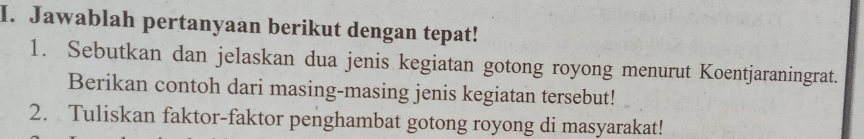 Jawablah pertanyaan berikut dengan tepat! 
1. Sebutkan dan jelaskan dua jenis kegiatan gotong royong menurut Koentjaraningrat. 
Berikan contoh dari masing-masing jenis kegiatan tersebut! 
2. Tuliskan faktor-faktor penghambat gotong royong di masyarakat!