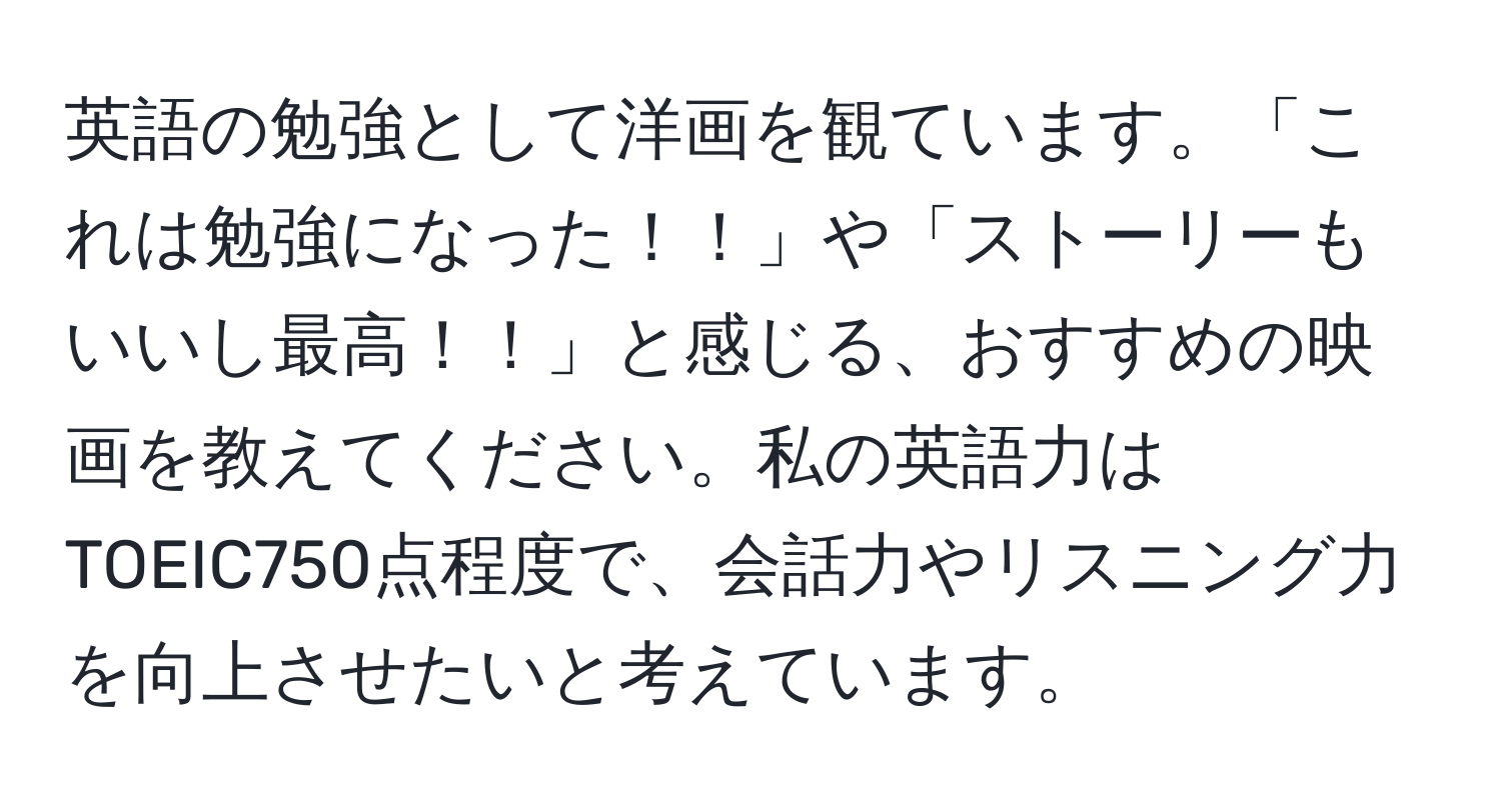 英語の勉強として洋画を観ています。「これは勉強になった！！」や「ストーリーもいいし最高！！」と感じる、おすすめの映画を教えてください。私の英語力はTOEIC750点程度で、会話力やリスニング力を向上させたいと考えています。