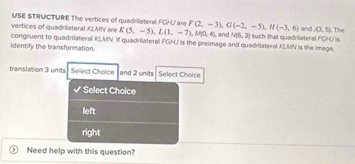 USE STRUCTURE The vertices of quadrilateral FGHJ are J(3,5). The
and
vertices of quadrilateral KLMN are K(5,-5), L(1,-7), M(0,4) F(2,-3), G(-2,-5), H(-3,6) such that quadrilateral FGHJ is
, and N(6,3)
congruent to quadrilateral KLMN. If quadrilateral FGHJ is the preimage and quadrilateral KLMN is the image.
identify the transformation.
translation 3 units Select Choice and 2 units Select Choice
Select Choice
left
right
Need help with this question?