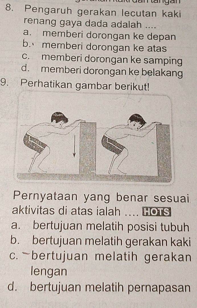 Rangan
8. Pengaruh gerakan lecutan kaki
renang gaya dada adalah ....
a. memberi dorongan ke depan
b. memberi dorongan ke atas
c. memberi dorongan ke samping
d. memberi dorongan ke belakang
9. Perhatikan gambar berikut!
Pernyataan yang benar sesuai
aktivitas di atas ialah ... HOTS
a. bertujuan melatih posisi tubuh
b. bertujuan melatih gerakan kaki
c. -bertujuan melatih gerakan
lengan
d. bertujuan melatih pernapasan