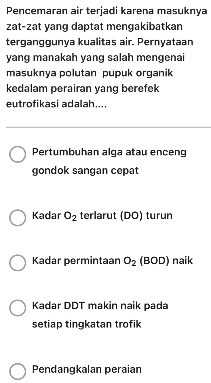 Pencemaran air terjadi karena masuknya
zat-zat yang daptat mengakibatkan
terganggunya kualitas air. Pernyataan
yang manakah yang salah mengenai
masuknya polutan pupuk organik
kedalam perairan yang berefek
eutrofikasi adalah....
Pertumbuhan alga atau enceng
gondok sangan cepat
Kadar O_2 terlarut (DO) turun
Kadar permintaan O_2 (BOD) naik
Kadar DDT makin naik pada
setiap tingkatan trofik
Pendangkalan peraian