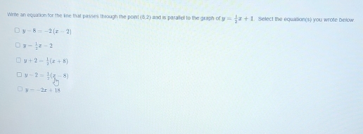 Write an equation for the line that passes through the point (8,2) and is paraliel to the graph of y= 1/2 x+1. Select the equation(s) you wrote below
y-8=-2(x-2)
y= 1/2 z-2
y+2- 1/2 (x+8)
y-2= 1/2 (x-8)
y=-2x+18