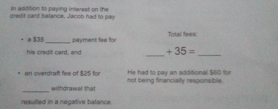 In addition to paying interest on the 
credit card balance, Jacob had to pay 
Total fees: 
a $35 _payment fee for 
_ 
his credit card, and
+35=
_ 
an overdraft fee of $25 for He had to pay an additional $60 for 
not being financially responsible. 
_ 
withdrawal that 
resulted in a negative balance.