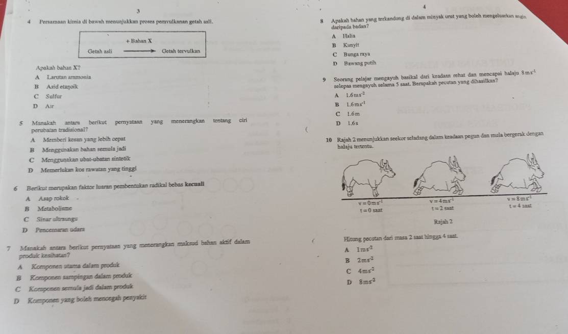 4
3
4 Persamaan kimia di bawah menunjukkan proses pemvulkanan getah asli. 8 Apakah bahan yang terkandung di dalam minyak urut yang boleh mengeluarkan angin
daripada badan?
+ Bahan X A Halia
Getah asli Getah tervulkan B Kunyit
C Bunga raya
Apakah bahan X? D Bawang putih
A Larutan ammonia
9 Seorang pelajar mengayuh basikal dari keadaan rehat dan mencapai halaju ! mx^(-1)
B Asid etanoik
selepas mengayuh selama 5 saat. Berspakah pecutan yang dihasilkan?
C Sulfur
A 1.6ms^(-2)
D A:r
B 1.6ms^(-1)
C
5 Manakah antara berikut pernyataan yang menerangkan tentang ciri D 1.6 s 1.6 m
perubatan tradisional? 
A Memberi kesan yang lebih cepat
B Menggunakan bahan semula jadi 10 Rajah 2 menunjukkan seekor seladang dalam keadaan pegun dan mula bergerak dengan
halaju tertentu.
C Menggunakan ubat-ubatan sintetik
D Memerlukan kos rawatan yang tinggi
6 Berikut merupakan faktor luaran pembentukan radikal bebas kecuali
A Asap rokok 
B Metabolisme
C Sinar ultraungu
D Pencemaran udara
7 Manakah antara berikut pernyataan yang menerangkan maksud bahan aktif dalam Hitung pecutan dari masa 2 saat hingga 4 saat.
A 1ras^(-2)
produk kesihatan?
B 2ms^(-2)
A. Komponen utama dalam produk
B Komponen sampingan dalam produk c 4ms^2
D 8ms^2
C Komponen semula jadi dalam produk
D Komponen yang boleh mencegah penyakit