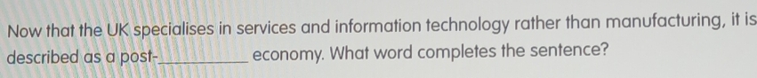 Now that the UK specialises in services and information technology rather than manufacturing, it is 
described as a post-_ economy. What word completes the sentence?