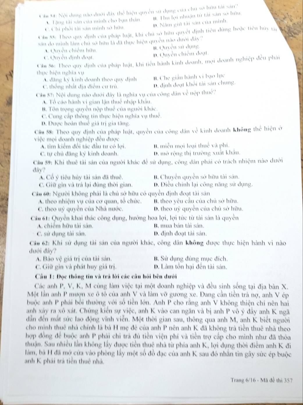 Câm M: Nội dụng nào dưới đây thể hiện quyền sử dụng của chủ sở hữu tài sản2
A. Tặng tài sân của minh cho bạn thân. B. Thu lợi nhuận từ tài sản sở hữu.
C. Chi phối tài sản minh sở hữu, D. Năm giữ tài sản của mình.
Câu $8: Theo quy định của pháp luật, khi chủ sở hữu quyết định tiêu dùng hoặc tiêu hủy tập
sản do minh làm chủ sở hữu là đã thực hiện quyền nào dưới đây'''
A. Quyền chiếm hữu. B. Quyền sử dụng.
C. Quyền định đoạt. D. Quyền chiếm đoạt.
Câu 56: Theo quy định của pháp luật, khi tiến hành kinh doanh, mọi doanh nghiệp đều phải
thực hiện nghĩa vụ
A. đãng ký kinh doanh theo quy định B. Che giấu hành vi bạo lực
C. thống nhất địa điểm cư trú. D. định đoạt khổi tài sản chung.
Cầu 57: Nội dung nào dưới đây là nghĩa vụ của công dân về nộp thuể?
A. Tổ cáo hành vi gian lận thuế nhập khẩu.
B. Tôn trọng quyền nộp thuế của người khác.
C. Cung cấp thông tin thực hiện nghĩa vụ thuế.
D. Được hoàn thuê giá trị gia tăng.
Cầu 58: Theo quy định của pháp luật, quyền của công dân về kinh doanh không thể hiện ở
việc mọi doanh nghiệp đều được
A. tìm kiểm đổi tác đầu tư có lợi. B. miễn mọi loại thuế và phí.
C. tự chủ đăng ký kinh doanh. D. mở rộng thị trường xuất khẩu.
Cầu 59: Khi thuê tài sản của người khác để sử dụng, công dân phải có trách nhiệm nào dưới
đây?
A. Cổ ý tiêu hủy tài sản đã thuê. B. Chuyển quyền sở hữu tài sản.
C. Giữ gin và trả lại đủng thời gian. D. Điều chính lại công năng sử dụng.
Câu 60: Người không phải là chủ sở hữu có quyền định đoạt tài sản
A. theo nhiệm vụ của cơ quan, tổ chức. B. theo yêu cầu của chủ sở hữu.
C. theo uỷ quyền của Nhà nước. D. theo uý quyền của chủ sở hữu.
Câu 61: Quyền khai thác công dụng, hướng hoa lợi, lợi tức từ tài sản là quyền
A. chiếm hữu tài sản. B. mua bán tài sản.
C. sử dụng tài sản. D. định đoạt tài sản.
Câu 62: Khi sử dụng tài sản của người khác, công dân không được thực hiện hành vi nào
đưới đây?
A. Bảo vệ giá trị của tài sản. B. Sử dụng đúng mục đích.
C. Giữ gin và phát huy giá trị. D. Làm tồn hại đến tài sản.
Câu 1: Đọc thông tin và trã lời các câu hỏi bên dưới
Các anh P, V, K, M cùng làm việc tại một doanh nghiệp và đều sinh sống tại địa bàn X.
Một lần anh P mượn xe ô tô của anh V và làm vỡ gương xe. Đang cần tiền trả nợ, anh V ép
buộc anh P phải bồi thường với số tiền lớn. Anh P cho rằng anh V không thiện chí nên hai
anh xậy ra xô xát. Chứng kiển sự việc, anh K vào can ngăn và bị anh P vô ý đầy anh K ngã
dẫn đến mất sức lao động vĩnh viễn. Một thời gian sau, thông qua anh M, anh K biết người
cho mình thuê nhà chính là bà H mẹ đẻ của anh P nên anh K đã không trà tiền thuê nhà theo
hợp đồng để buộc anh P phải chỉ trả đủ tiền viện phí và tiền trợ cấp cho mình như đã thỏa
thuận. Sau nhiều lần không lấy được tiền thuê nhà từ phía anh K, lợi dụng thời điểm anh K đi
làm, bà H đã mở cửa vào phòng lấy một số đồ đạc của anh K sau đó nhằn tin gây sức ép buộc
anh K phải trả tiền thuê nhà.
Trang 6/16 - Mã đề thi 357