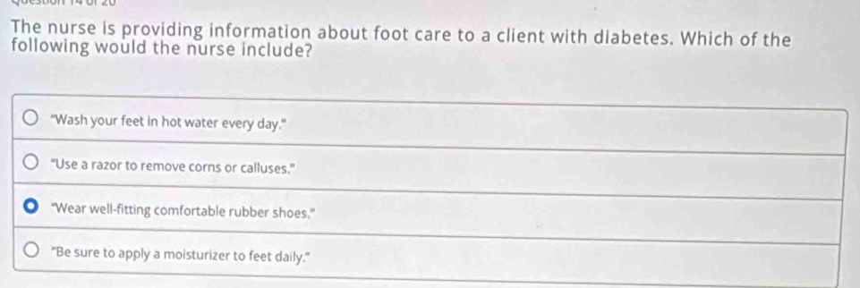 The nurse is providing information about foot care to a client with diabetes. Which of the
following would the nurse include?
"Wash your feet in hot water every day."
“Use a razor to remove corns or calluses.”
"Wear well-fitting comfortable rubber shoes.”
"Be sure to apply a moisturizer to feet daily."