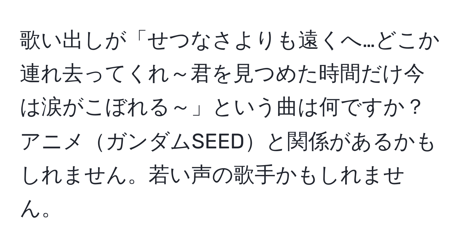 歌い出しが「せつなさよりも遠くへ…どこか連れ去ってくれ～君を見つめた時間だけ今は涙がこぼれる～」という曲は何ですか？アニメガンダムSEEDと関係があるかもしれません。若い声の歌手かもしれません。