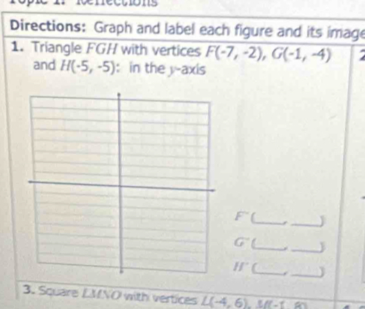 1s 
Directions: Graph and label each figure and its image 
1. Triangle FGH with vertices F(-7,-2), G(-1,-4)
and H(-5,-5) : in the y-axis
F° __J 
G° __
If° _j_ 
3. Square LMNO with vertices L(-4,6) a ff-f