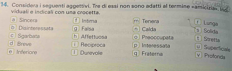 Considera i seguenti aggettivi. Tre di essi non sono adatti al termine «amicizia». Indi-
viduali e indicali con una crocetta.
a Sincera f Intima m Tenera
Lunga
b Disinteressata g Falsa n Calda
s Solida
c Sgarbata h Affettuosa o Preoccupata t Stretta
d Breve Reciproca p Interessata
uSuperficiale
e Inferiore D Durevole Fraterna
v Profonda