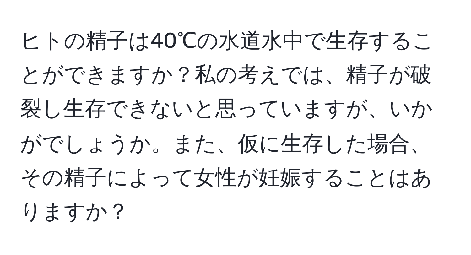 ヒトの精子は40℃の水道水中で生存することができますか？私の考えでは、精子が破裂し生存できないと思っていますが、いかがでしょうか。また、仮に生存した場合、その精子によって女性が妊娠することはありますか？