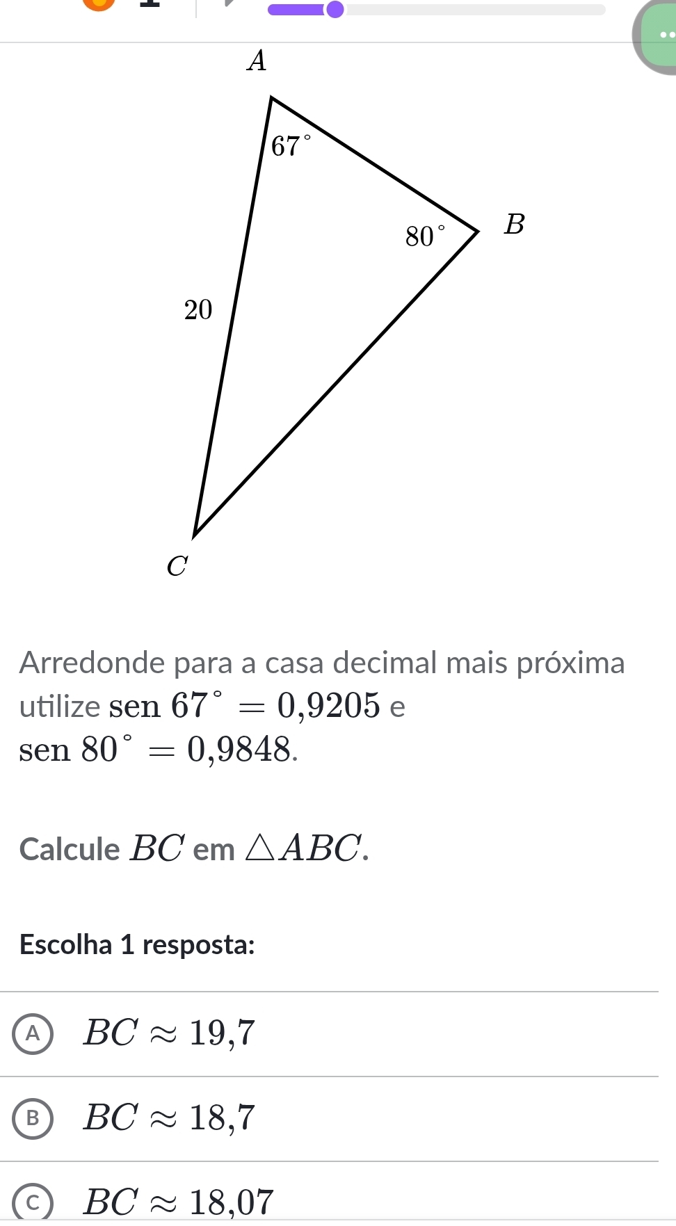 Arredonde para a casa decimal mais próxima
utilize sen67°=0,9205 e
sen80°=0,9848.
Calcule BC em △ ABC.
Escolha 1 resposta:
BCapprox 19,7
BCapprox 18,7
BCapprox 18,07