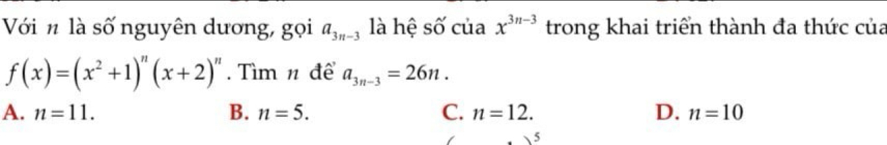 Với n là số nguyên dương, gọi a_3n-3 là hệ số của x^(3n-3) trong khai triển thành đa thức của
f(x)=(x^2+1)^n(x+2)^n. Tìm n để a_3n-3=26n.
A. n=11. B. n=5. C. n=12. D. n=10
5