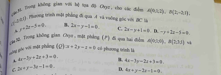 Cu 31. Trong không gian với hệ tọa độ Oxyz, cho các điểm A(0;1;2), B(2;-2;1),
(-2;0;1) Phương trình mặt phẳng đi qua A và vuông góc với BC là
A. y+2z-5=0. B. 2x-y-1=0.
C. 2x-y+1=0. D. -y+2z-5=0. 
Câu 32. Trong không gian Oxyz , mặt phẳng (P) đi qua hai điểm A(0;1;0), B(2;3;1) và
guông góc với mặt phẳng (Q) x+2y-z=0 có phương trình là
A. 4x-3y+2z+3=0.
B. 4x-3y-2z+3=0.
C. 2x+y-3z-1=0.
D. 4x+y-2z-1=0.