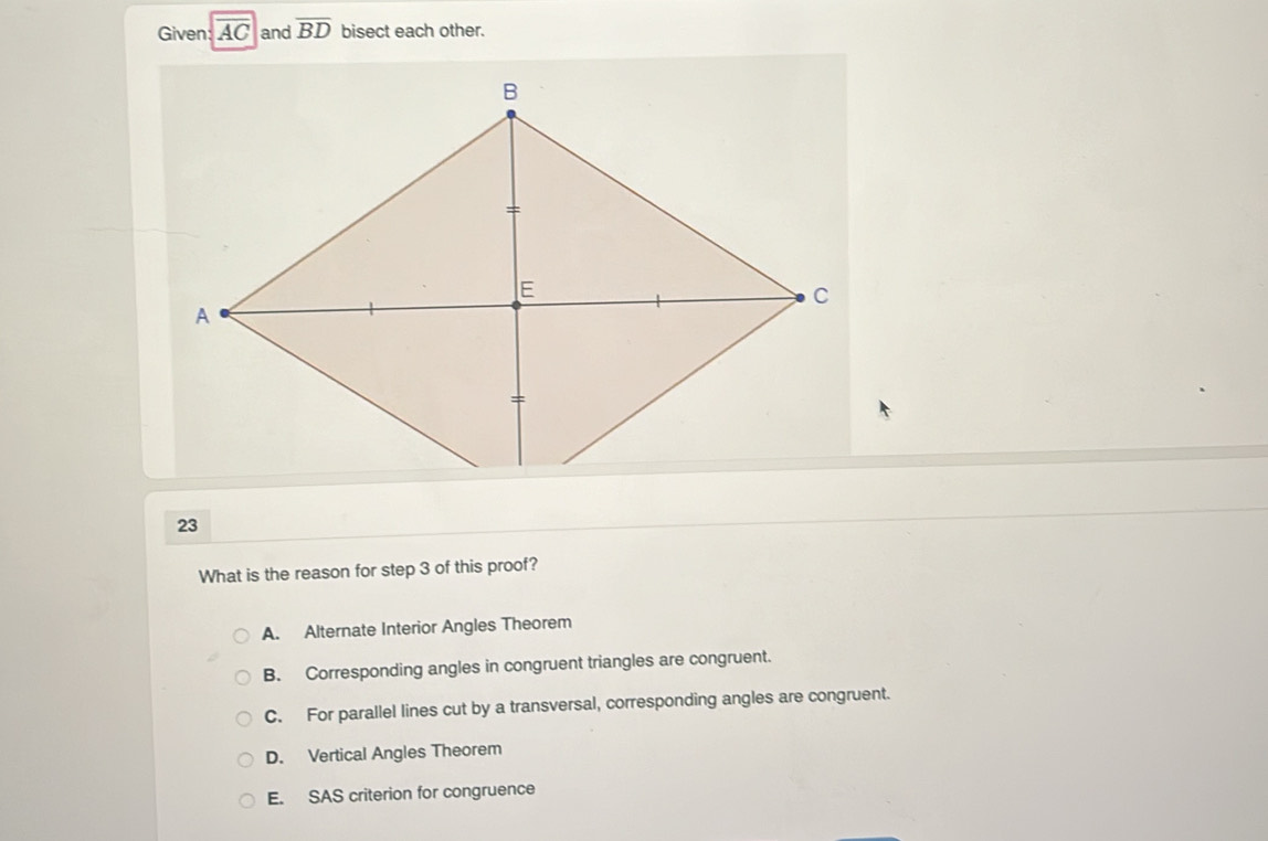 Given: overline AC and overline BD bisect each other.
23
What is the reason for step 3 of this proof?
A. Alternate Interior Angles Theorem
B. Corresponding angles in congruent triangles are congruent.
C. For parallel lines cut by a transversal, corresponding angles are congruent.
D. Vertical Angles Theorem
E. SAS criterion for congruence