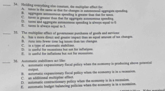 Holding everything else constant, the multiplier effect for:
A. taxes is the same as that for changes in autonomous aggregate spending
B. aggregate autonomous spending is greater than that for taxes.
C taxes is greater than that for aggregate autonomous spending.
D. taxes and aggregate autonomous spending is always equal to 0
E. taxes is always equal to 5.
_35. The multiplier effect of government purchases of goods and services:
A. has a more direct and greater impact than an equal amount of tax changes.
B. runs into fewer time lag issues than tax changes.
C. is a type of automatic stabilizer.
D. is useful for recessions but not for inflations.
E. is useful for inflations but not for recessions.
_36. Automatic stabilizers act like:
A. automatic expansionary fiscal policy when the economy is producing above potential
output.
B. automatic expansionary fiscal policy when the economy is in a recession.
C. an additional multiplier effect.
D. automatic contractionary policy when the economy is in a recession.
E. automatic budget balancing policies when the economy is in a recession.