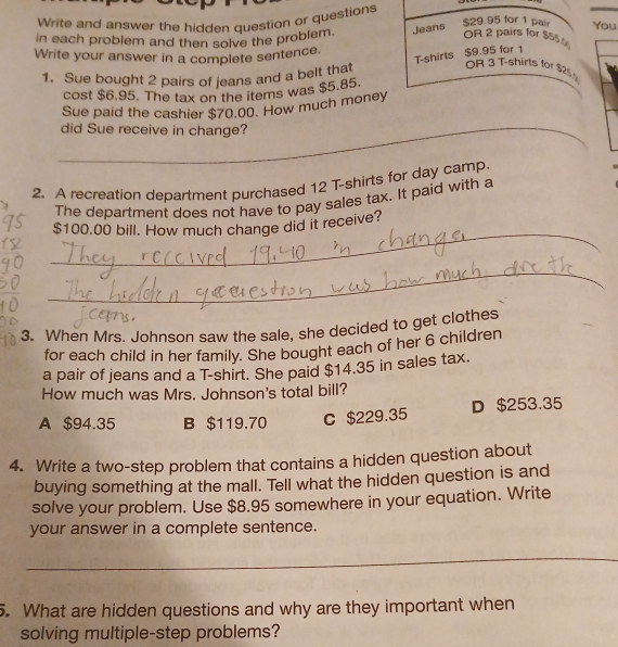 Write and answer the hidden question or questions
in each problem and then solve the problem. Jeans $29.95 for 1 pair You
OR 2 pairs for $55.
Write your answer in a complete sentence.
T-shirts $9.95 for 1
1. Sue bought 2 pairs of jeans and a belt that
OR 3 T-shirts for $25
cost $6.95. The tax on the items was $5.85.
_
Sue paid the cashier $70.00. How much money
did Sue receive in change?
2. A recreation department purchased 12 T-shirts for day camp.
The department does not have to pay sales tax. It paid with a
_
$100.00 bill. How much change did it receive?
_
3. When Mrs. Johnson saw the sale, she decided to get clothes
for each child in her family. She bought each of her 6 children
a pair of jeans and a T-shirt. She paid $14.35 in sales tax.
How much was Mrs. Johnson's total bill?
A $94.35 B $119.70 C $229.35 D $253.35
4. Write a two-step problem that contains a hidden question about
buying something at the mall. Tell what the hidden question is and
solve your problem. Use $8.95 somewhere in your equation. Write
your answer in a complete sentence.
_
5. What are hidden questions and why are they important when
solving multiple-step problems?