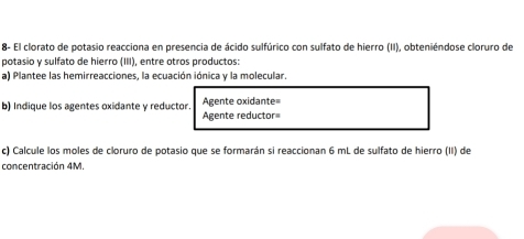 8- El clorato de potasio reacciona en presencia de ácido sulfúrico con sulfato de hierro (II), obteniéndose cloruro de 
potasio y sulfato de hierro (III), entre otros productos: 
a) Plantee las hemirreacciones, la ecuación iónica y la molecular. 
b) Indique los agentes oxidante y reductor. Agente reductor= Agente oxidante 
c) Calcule los moles de cloruro de potasio que se formarán si reaccionan 6 mL de sulfato de hierro (II) de 
concentración 4M.