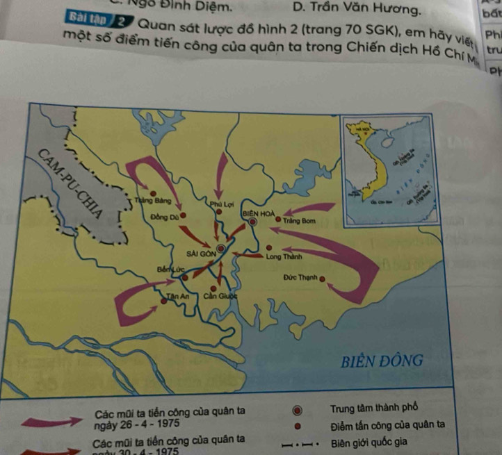 Ngô Đình Diệm. D. Trần Văn Hương. bất
Tai hm 2 7 Quan sát lược đồ hình 2 (trang 70 SGK), em hãy viết Ph
một số điểm tiến công của quân ta trong Chiến dịch Hồ Chí M
tru
Các mũi ta tiền công của quân ta Trung tâm 
ngày 26 - 4 - 1975 Điểm tần công của quân ta
Các mũi ta tiền công của quân ta Biên giới quốc gia
30 - 4 - 1975