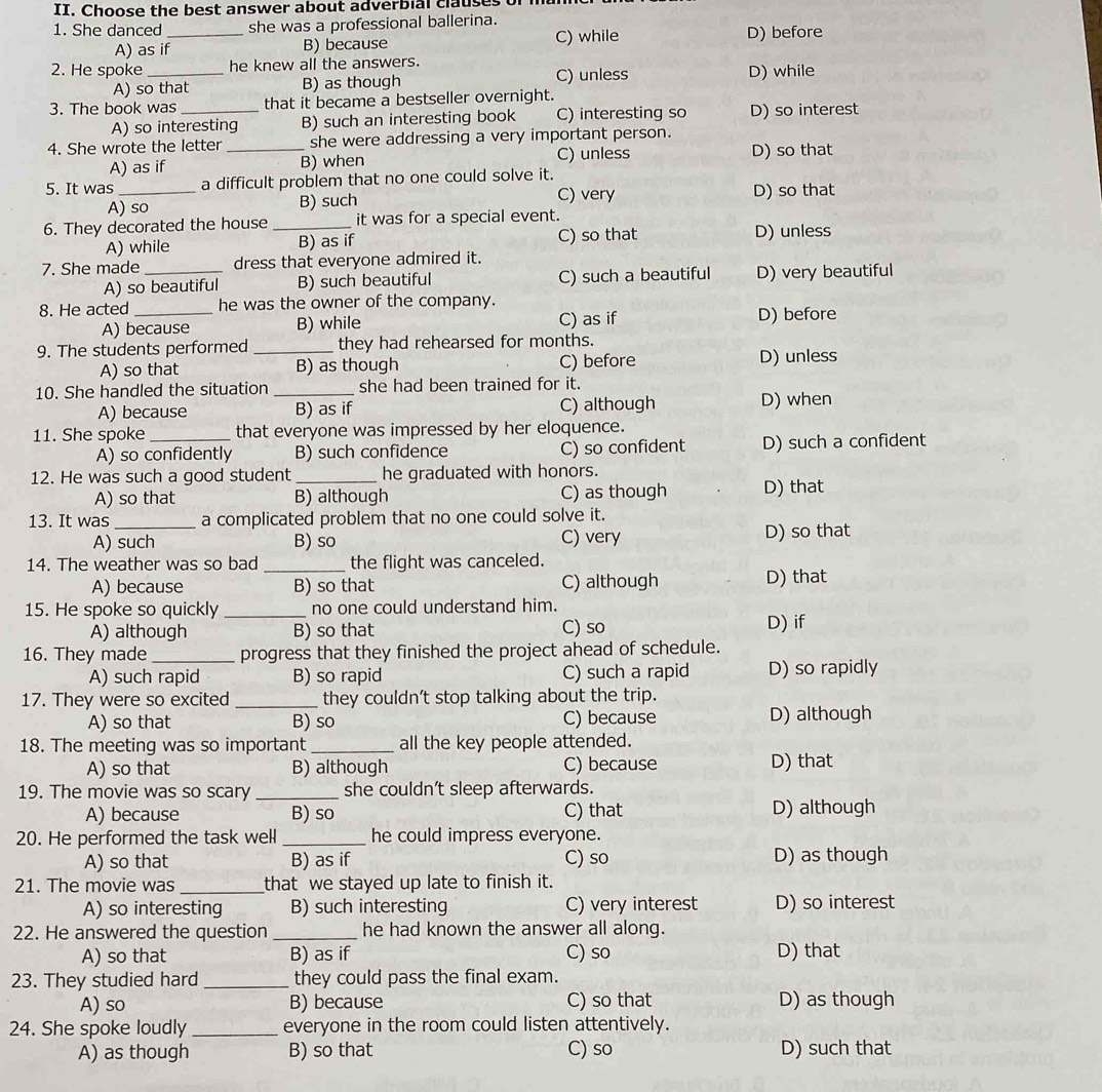 Choose the best answer about adverbial clauses
1. She danced _she was a professional ballerina.
A) as if B) because C) while D) before
2. He spoke _he knew all the answers. D) while
A) so that B) as though C) unless
3. The book was_ that it became a bestseller overnight.
A) so interesting B) such an interesting book C) interesting so D) so interest
4. She wrote the letter_ she were addressing a very important person.
A) as if B) when C) unless D) so that
5. It was _a difficult problem that no one could solve it.
A) so B) such C) very D) so that
6. They decorated the house _it was for a special event.
A) while B) as if C) so that D) unless
7. She made _dress that everyone admired it.
A) so beautiful B) such beautiful C) such a beautiful D) very beautiful
8. He acted_ he was the owner of the company.
A) because B) while C) as if D) before
9. The students performed_ they had rehearsed for months.
A) so that B) as though C) before D) unless
10. She handled the situation _she had been trained for it.
A) because B) as if C) although D) when
11. She spoke_ that everyone was impressed by her eloquence.
A) so confidently B) such confidence C) so confident D) such a confident
12. He was such a good student _he graduated with honors.
A) so that B) although C) as though D) that
13. It was_ a complicated problem that no one could solve it.
A) such B) so C) very D) so that
14. The weather was so bad_ the flight was canceled.
A) because B) so that C) although D) that
15. He spoke so quickly _no one could understand him.
A) although B) so that C) so D) if
16. They made _progress that they finished the project ahead of schedule.
A) such rapid B) so rapid C) such a rapid D) so rapidly
17. They were so excited_ they couldn’t stop talking about the trip.
A) so that B) so C) because D) although
18. The meeting was so important _all the key people attended.
A) so that B) although C) because D) that
19. The movie was so scary _she couldn’t sleep afterwards.
A) because B) so C) that D) although
20. He performed the task well _he could impress everyone.
A) so that B) as if C) so D) as though
21. The movie was _that we stayed up late to finish it.
A) so interesting B) such interesting C) very interest D) so interest
22. He answered the question _he had known the answer all along.
A) so that B) as if C) so D) that
23. They studied hard _they could pass the final exam.
A) so B) because C) so that D) as though
24. She spoke loudly _everyone in the room could listen attentively.
A) as though B) so that C) so D) such that