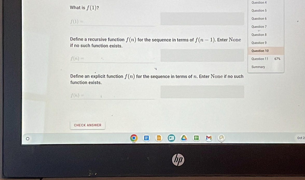 What is f(1) ?
Question 5
f(1)=
Question 6
Question 7
Question 8
Define a recursive function f(n) for the sequence in terms of f(n-1). Enter None Question 9
if no such function exists.
Question 10
f(n)= Question 11 67%
Summary
Define an explicit function f(n) for the sequence in terms of n. Enter None if no such
function exists.
f(n)=
CHECK ANSWER
Oct 2
hp